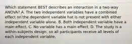 Which statement BEST describes an interaction in a two-way ANOVA? A. The two independent variables have a combined effect on the dependent variable hat is not present with either independent variable alone. B. Both independent variable have a main effect. C. No variable has a main effect. D. The study is a within-subjects design, so all participants receive all levels of each independent variable.