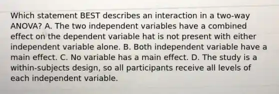 Which statement BEST describes an interaction in a two-way ANOVA? A. The two independent variables have a combined effect on the dependent variable hat is not present with either independent variable alone. B. Both independent variable have a main effect. C. No variable has a main effect. D. The study is a within-subjects design, so all participants receive all levels of each independent variable.