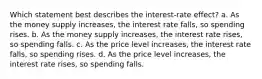 Which statement best describes the interest-rate effect? a. As the money supply increases, the interest rate falls, so spending rises. b. As the money supply increases, the interest rate rises, so spending falls. c. As the price level increases, the interest rate falls, so spending rises. d. As the price level increases, the interest rate rises, so spending falls.