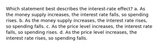 Which statement best describes the interest-rate effect? a. As the money supply increases, the interest rate falls, so spending rises. b. As the money supply increases, the interest rate rises, so spending falls. c. As the price level increases, the interest rate falls, so spending rises. d. As the price level increases, the interest rate rises, so spending falls.