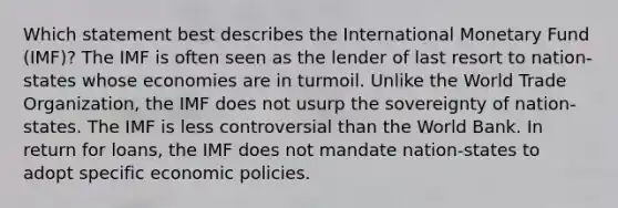 Which statement best describes the International Monetary Fund (IMF)? The IMF is often seen as the lender of last resort to nation-states whose economies are in turmoil. Unlike the World Trade Organization, the IMF does not usurp the sovereignty of nation-states. The IMF is less controversial than the World Bank. In return for loans, the IMF does not mandate nation-states to adopt specific economic policies.