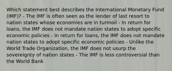 Which statement best describes the International Monetary Fund (IMF)? - The IMF is often seen as the lender of last resort to nation states whose economies are in turmoil - In return for loans, the IMF does not mandate nation states to adopt specific economic policies - In return for loans, the IMF does not mandate nation states to adopt specific economic policies - Unlike the World Trade Organization, the IMF does not usurp the sovereignty of nation states - The IMF is less controversial than the World Bank