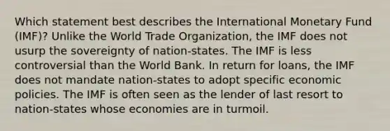 Which statement best describes the International Monetary Fund (IMF)? Unlike the World Trade Organization, the IMF does not usurp the sovereignty of nation-states. The IMF is less controversial than the World Bank. In return for loans, the IMF does not mandate nation-states to adopt specific economic policies. The IMF is often seen as the lender of last resort to nation-states whose economies are in turmoil.