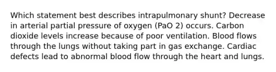 Which statement best describes intrapulmonary shunt? Decrease in arterial partial pressure of oxygen (PaO 2) occurs. Carbon dioxide levels increase because of poor ventilation. Blood flows through the lungs without taking part in gas exchange. Cardiac defects lead to abnormal blood flow through the heart and lungs.