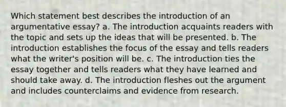 Which statement best describes the introduction of an argumentative essay? a. The introduction acquaints readers with the topic and sets up the ideas that will be presented. b. The introduction establishes the focus of the essay and tells readers what the writer's position will be. c. The introduction ties the essay together and tells readers what they have learned and should take away. d. The introduction fleshes out the argument and includes counterclaims and evidence from research.