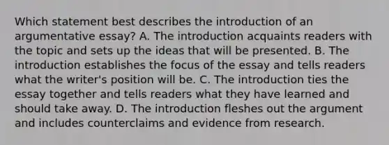 Which statement best describes the introduction of an argumentative essay? A. The introduction acquaints readers with the topic and sets up the ideas that will be presented. B. The introduction establishes the focus of the essay and tells readers what the writer's position will be. C. The introduction ties the essay together and tells readers what they have learned and should take away. D. The introduction fleshes out the argument and includes counterclaims and evidence from research.