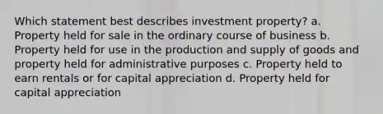 Which statement best describes investment property? a. Property held for sale in the ordinary course of business b. Property held for use in the production and supply of goods and property held for administrative purposes c. Property held to earn rentals or for capital appreciation d. Property held for capital appreciation