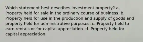 Which statement best describes investment property? a. Property held for sale in the ordinary course of business. b. Property held for use in the production and supply of goods and property held for administrative purposes. c. Property held to earn rentals or for capital appreciation. d. Property held for capital appreciation.