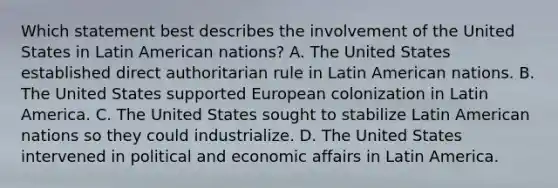 Which statement best describes the involvement of the United States in Latin American nations? A. The United States established direct authoritarian rule in Latin American nations. B. The United States supported European colonization in Latin America. C. The United States sought to stabilize Latin American nations so they could industrialize. D. The United States intervened in political and economic affairs in Latin America.