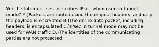 Which statement best describes IPsec when used in tunnel mode? A.)Packets are routed using the original headers, and only the payload is encrypted B.)The entire data packet, including headers, is encapsulated C.)IPsec in tunnel mode may not be used for WAN traffic D.)The identities of the communicating parties are not protected