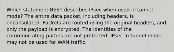 Which statement BEST describes IPsec when used in tunnel mode? The entire data packet, including headers, is encapsulated. Packets are routed using the original headers, and only the payload is encrypted. The identities of the communicating parties are not protected. IPsec in tunnel mode may not be used for WAN traffic.