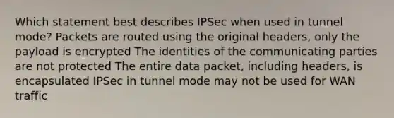 Which statement best describes IPSec when used in tunnel mode? Packets are routed using the original headers, only the payload is encrypted The identities of the communicating parties are not protected The entire data packet, including headers, is encapsulated IPSec in tunnel mode may not be used for WAN traffic