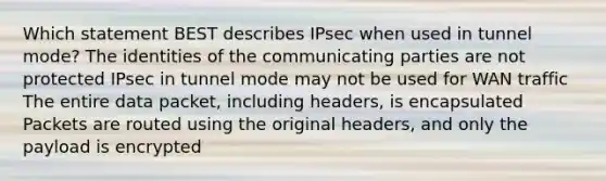 Which statement BEST describes IPsec when used in tunnel mode? The identities of the communicating parties are not protected IPsec in tunnel mode may not be used for WAN traffic The entire data packet, including headers, is encapsulated Packets are routed using the original headers, and only the payload is encrypted