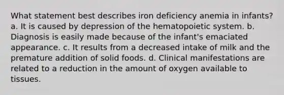 What statement best describes iron deficiency anemia in infants? a. It is caused by depression of the hematopoietic system. b. Diagnosis is easily made because of the infant's emaciated appearance. c. It results from a decreased intake of milk and the premature addition of solid foods. d. Clinical manifestations are related to a reduction in the amount of oxygen available to tissues.