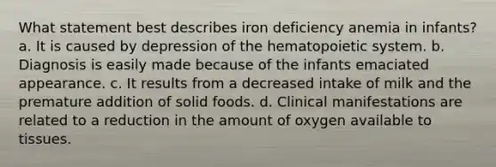 What statement best describes iron deficiency anemia in infants? a. It is caused by depression of the hematopoietic system. b. Diagnosis is easily made because of the infants emaciated appearance. c. It results from a decreased intake of milk and the premature addition of solid foods. d. Clinical manifestations are related to a reduction in the amount of oxygen available to tissues.