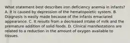 What statement best describes iron deficiency anemia in infants? A. It is caused by depression of the hematopoietic system. B. Diagnosis is easily made because of the infants emaciated appearance. C. It results from a decreased intake of milk and the premature addition of solid foods. D. Clinical manifestations are related to a reduction in the amount of oxygen available to tissues.