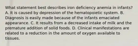 What statement best describes iron deficiency anemia in infants? A. It is caused by depression of the hematopoietic system. B. Diagnosis is easily made because of the infants emaciated appearance. C. It results from a decreased intake of milk and the premature addition of solid foods. D. Clinical manifestations are related to a reduction in the amount of oxygen available to tissues.