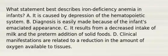 What statement best describes iron-deficiency anemia in infants? A. It is caused by depression of the hematopoietic system. B. Diagnosis is easily made because of the infant's emaciated appearance. C. It results from a decreased intake of milk and the preterm addition of solid foods. D. Clinical manifestations are related to a reduction in the amount of oxygen available to tissues.