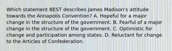 Which statement BEST describes James Madison's attitude towards the Annapolis Convention? A. Hopeful for a major change in the structure of the government. B. Fearful of a major change in the structure of the government. C. Optimistic for change and participation among states. D. Reluctant for change to the Articles of Confederation.