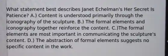 What statement best describes Janet Echelman's Her Secret Is Patience? A.) Content is understood primarily through the iconography of the sculpture. B.) The formal elements and iconography together reinforce the content. C.)The formal elements are most important in communicating the sculpture's content. D.) The abstraction of formal elements suggests no specific content in the work.