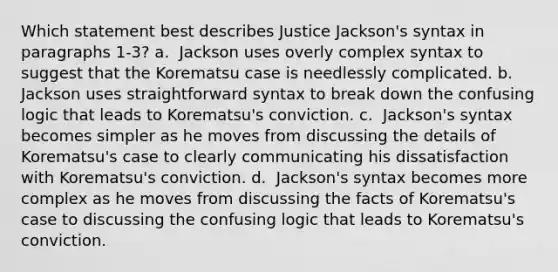 Which statement best describes Justice Jackson's syntax in paragraphs 1-3? a. ​ Jackson uses overly complex syntax to suggest that the Korematsu case is needlessly complicated. b. ​ Jackson uses straightforward syntax to break down the confusing logic that leads to Korematsu's conviction. c. ​ Jackson's syntax becomes simpler as he moves from discussing the details of Korematsu's case to clearly communicating his dissatisfaction with Korematsu's conviction. d. ​ Jackson's syntax becomes more complex as he moves from discussing the facts of Korematsu's case to discussing the confusing logic that leads to Korematsu's conviction.