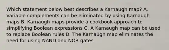 Which statement below best describes a Karnaugh map? A. Variable complements can be eliminated by using Karnaugh maps B. Karnaugh maps provide a cookbook approach to simplifying Boolean expressions C. A Karnaugh map can be used to replace Boolean rules D. The Karnaugh map eliminates the need for using NAND and NOR gates