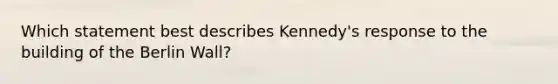 Which statement best describes Kennedy's response to the building of the Berlin Wall?