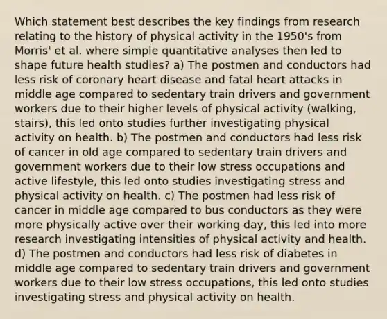 Which statement best describes the key findings from research relating to the history of physical activity in the 1950's from Morris' et al. where simple quantitative analyses then led to shape future health studies? a) The postmen and conductors had less risk of coronary heart disease and fatal heart attacks in middle age compared to sedentary train drivers and government workers due to their higher levels of physical activity (walking, stairs), this led onto studies further investigating physical activity on health. b) The postmen and conductors had less risk of cancer in old age compared to sedentary train drivers and government workers due to their low stress occupations and active lifestyle, this led onto studies investigating stress and physical activity on health. c) The postmen had less risk of cancer in middle age compared to bus conductors as they were more physically active over their working day, this led into more research investigating intensities of physical activity and health. d) The postmen and conductors had less risk of diabetes in middle age compared to sedentary train drivers and government workers due to their low stress occupations, this led onto studies investigating stress and physical activity on health.