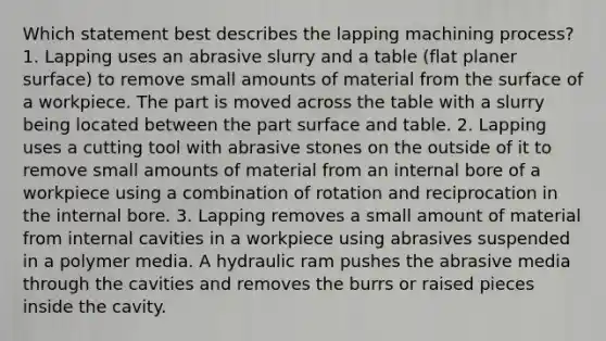 Which statement best describes the lapping machining process? 1. Lapping uses an abrasive slurry and a table (flat planer surface) to remove small amounts of material from the surface of a workpiece. The part is moved across the table with a slurry being located between the part surface and table. 2. Lapping uses a cutting tool with abrasive stones on the outside of it to remove small amounts of material from an internal bore of a workpiece using a combination of rotation and reciprocation in the internal bore. 3. Lapping removes a small amount of material from internal cavities in a workpiece using abrasives suspended in a polymer media. A hydraulic ram pushes the abrasive media through the cavities and removes the burrs or raised pieces inside the cavity.