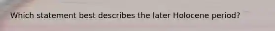Which statement best describes the later Holocene period?