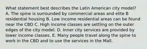 What statement best describes the Latin American city model? A. The spine is surrounded by commercial areas and elite B residential housing B. Low income residential areas can be found near the CBD C. High income classes are settling on the outer edges of the city model. D. Inner city services are provided by lower income classes. E. Many people travel along the spine to work in the CBD and to use the services in the Mall.