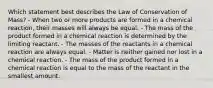 Which statement best describes the Law of Conservation of Mass? - When two or more products are formed in a chemical reaction, their masses will always be equal. - The mass of the product formed in a chemical reaction is determined by the limiting reactant. - The masses of the reactants in a chemical reaction are always equal. - Matter is neither gained nor lost in a chemical reaction. - The mass of the product formed in a chemical reaction is equal to the mass of the reactant in the smallest amount.