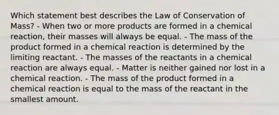 Which statement best describes the Law of Conservation of Mass? - When two or more products are formed in a chemical reaction, their masses will always be equal. - The mass of the product formed in a chemical reaction is determined by the limiting reactant. - The masses of the reactants in a chemical reaction are always equal. - Matter is neither gained nor lost in a chemical reaction. - The mass of the product formed in a chemical reaction is equal to the mass of the reactant in the smallest amount.