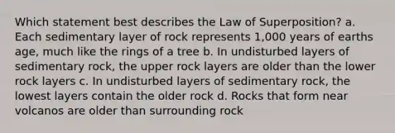 Which statement best describes the Law of Superposition? a. Each sedimentary layer of rock represents 1,000 years of earths age, much like the rings of a tree b. In undisturbed layers of sedimentary rock, the upper rock layers are older than the lower rock layers c. In undisturbed layers of sedimentary rock, the lowest layers contain the older rock d. Rocks that form near volcanos are older than surrounding rock