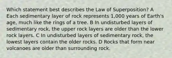 Which statement best describes the Law of Superposition? A Each sedimentary layer of rock represents 1,000 years of Earth's age, much like the rings of a tree. B In undisturbed layers of sedimentary rock, the upper rock layers are older than the lower rock layers. C In undisturbed layers of sedimentary rock, the lowest layers contain the older rocks. D Rocks that form near volcanoes are older than surrounding rock.