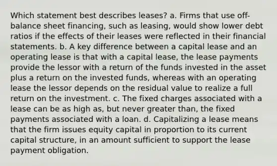 Which statement best describes leases? a. Firms that use off-balance sheet financing, such as leasing, would show lower debt ratios if the effects of their leases were reflected in their financial statements. b. A key difference between a capital lease and an operating lease is that with a capital lease, the lease payments provide the lessor with a return of the funds invested in the asset plus a return on the invested funds, whereas with an operating lease the lessor depends on the residual value to realize a full return on the investment. c. The fixed charges associated with a lease can be as high as, but never greater than, the fixed payments associated with a loan. d. Capitalizing a lease means that the firm issues equity capital in proportion to its current capital structure, in an amount sufficient to support the lease payment obligation.