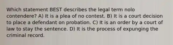 Which statement BEST describes the legal term nolo contendere? A) It is a plea of no contest. B) It is a court decision to place a defendant on probation. C) It is an order by a court of law to stay the sentence. D) It is the process of expunging the criminal record.