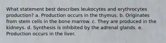 What statement best describes leukocytes and erythrocytes production? a. Production occurs in the thymus. b. Originates from stem cells in the bone marrow. c. They are produced in the kidneys. d. Synthesis is inhibited by the adrenal glands. e. Production occurs in the liver.