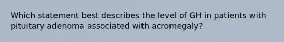 Which statement best describes the level of GH in patients with pituitary adenoma associated with acromegaly?