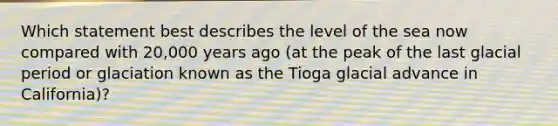 Which statement best describes the level of the sea now compared with 20,000 years ago (at the peak of the last glacial period or glaciation known as the Tioga glacial advance in California)?