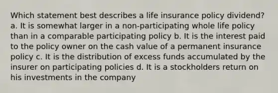 Which statement best describes a life insurance policy dividend? a. It is somewhat larger in a non-participating whole life policy than in a comparable participating policy b. It is the interest paid to the policy owner on the cash value of a permanent insurance policy c. It is the distribution of excess funds accumulated by the insurer on participating policies d. It is a stockholders return on his investments in the company