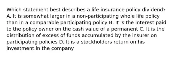 Which statement best describes a life insurance policy dividend? A. It is somewhat larger in a non-participating whole life policy than in a comparable participating policy B. It is the interest paid to the policy owner on the cash value of a permanent C. It is the distribution of excess of funds accumulated by the insurer on participating policies D. It is a stockholders return on his investment in the company