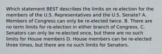 Which statement BEST describes the limits on re-election for the members of the U.S. Representatives and the U.S. Senate? A. Members of Congress can only be re-elected twice. B. There are no term limits for re-election in either branch of Congress. C. Senators can only be re-elected once, but there are no such limits for House members D. House members can be re-elected three times, but there are no such limits for Senators.