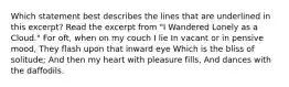 Which statement best describes the lines that are underlined in this excerpt? Read the excerpt from "I Wandered Lonely as a Cloud." For oft, when on my couch I lie In vacant or in pensive mood, They flash upon that inward eye Which is the bliss of solitude; And then my heart with pleasure fills, And dances with the daffodils.