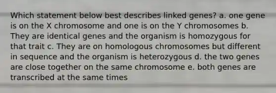 Which statement below best describes linked genes? a. one gene is on the X chromosome and one is on the Y chromosomes b. They are identical genes and the organism is homozygous for that trait c. They are on homologous chromosomes but different in sequence and the organism is heterozygous d. the two genes are close together on the same chromosome e. both genes are transcribed at the same times