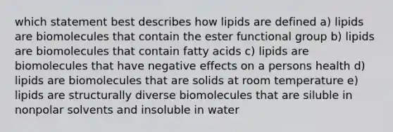 which statement best describes how lipids are defined a) lipids are biomolecules that contain the ester functional group b) lipids are biomolecules that contain fatty acids c) lipids are biomolecules that have negative effects on a persons health d) lipids are biomolecules that are solids at room temperature e) lipids are structurally diverse biomolecules that are siluble in nonpolar solvents and insoluble in water