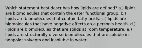 Which statement best describes how lipids are defined? a.) lipids are biomolecules that contain the ester functional group. b.) lipids are biomolecules that contain fatty acids. c.) lipids are biomolecules that have negative effects on a person's health. d.) lipids are biomolecules that are solids at room temperature. e.) lipids are structurally diverse biomolecules that are soluble in nonpolar solvents and insoluble in water.