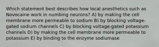 Which statement best describes how local anesthetics such as Novocaine work in numbing neurons? A) by making the cell membrane more permeable to sodium B) by blocking voltage-gated sodium channels C) by blocking voltage-gated potassium channels D) by making the cell membrane more permeable to potassium E) by binding to the enzyme sodiumase