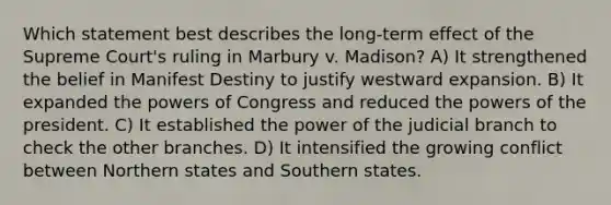 Which statement best describes the long-term effect of the Supreme Court's ruling in Marbury v. Madison? A) It strengthened the belief in Manifest Destiny to justify westward expansion. B) It expanded the powers of Congress and reduced the powers of the president. C) It established the power of the judicial branch to check the other branches. D) It intensified the growing conflict between Northern states and Southern states.