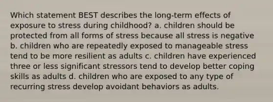 Which statement BEST describes the long-term effects of exposure to stress during childhood? a. children should be protected from all forms of stress because all stress is negative b. children who are repeatedly exposed to manageable stress tend to be more resilient as adults c. children have experienced three or less significant stressors tend to develop better coping skills as adults d. children who are exposed to any type of recurring stress develop avoidant behaviors as adults.